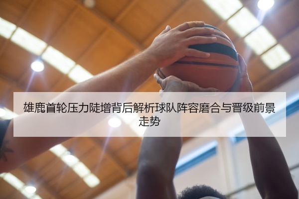 雄鹿首轮压力陡增背后解析球队阵容磨合与晋级前景走势