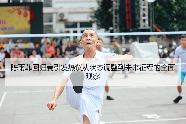 陈雨菲回归赛引发热议从状态调整到未来征程的全面观察