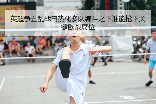 英超争五乱战白热化多队缠斗之下谁能抢下关键欧战席位